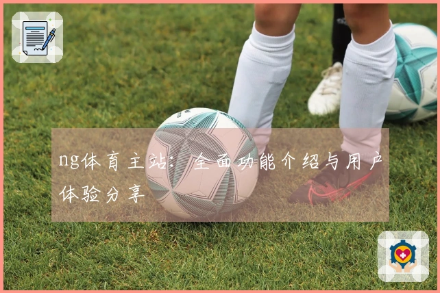 ng体育主站：全面功能介绍与用户体验分享