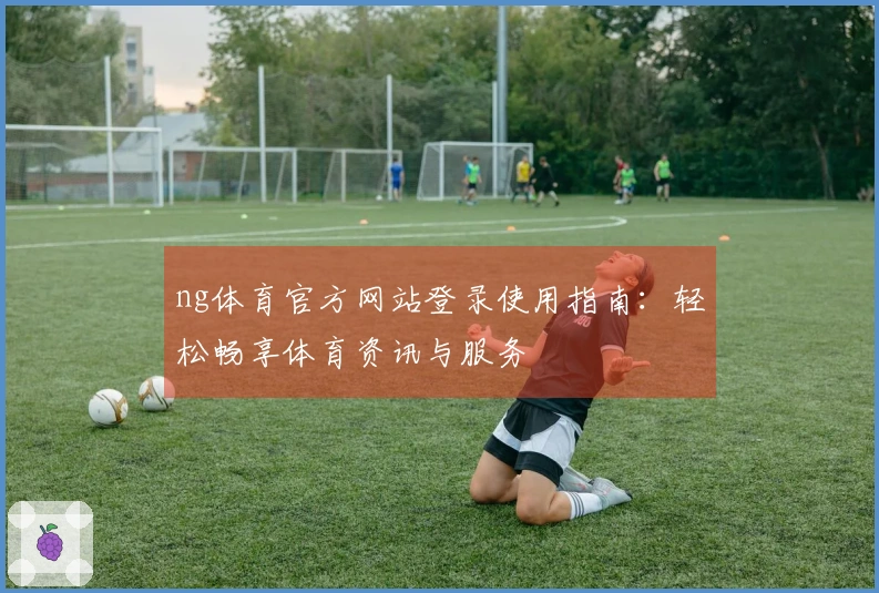 ng体育官方网站登录使用指南：轻松畅享体育资讯与服务