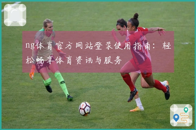 ng体育官方网站登录使用指南：轻松畅享体育资讯与服务